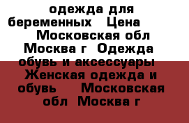 одежда для беременных › Цена ­ 6 500 - Московская обл., Москва г. Одежда, обувь и аксессуары » Женская одежда и обувь   . Московская обл.,Москва г.